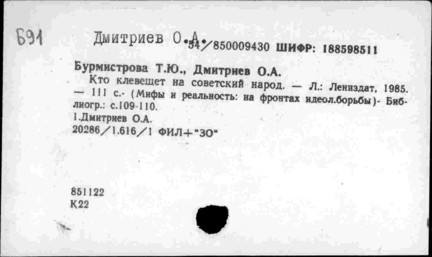 ﻿БЭ4 Дмитриев О.^увмо09430 шифр: 1885в85и
Бурмистрова Т.Ю., Дмитриев О.А.
еКЛ<мТ На СОВетский наР°Д- ~ Л.: Лениздат. 1985. лиогр.: с 109710 " РеаЛЬЯ°СТЬ: На *Р°«Т“ ^.борьбы)- Биб-
1.Дмитриев О.А.
20286/1.616/1 ФИЛ+“30“
851122 К22